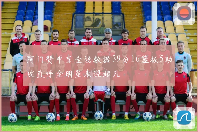 阿门赞申京全场数据39分16篮板5助攻直呼全明星表现超凡