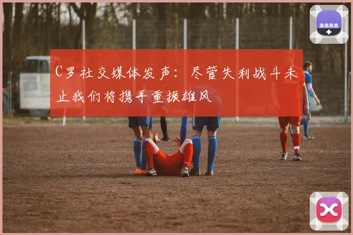 C罗社交媒体发声：尽管失利战斗未止我们将携手重振雄风