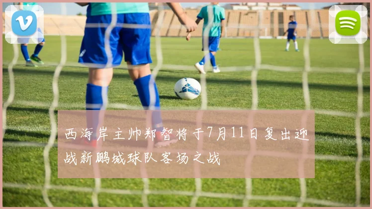 西海岸主帅郑智将于7月11日复出迎战新鹏城球队客场之战