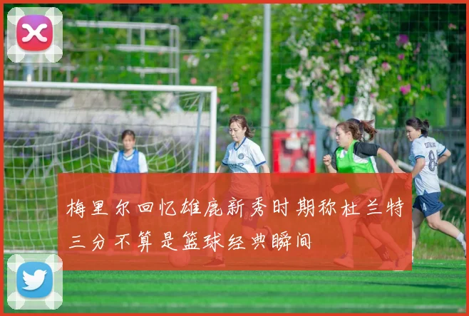 梅里尔回忆雄鹿新秀时期称杜兰特三分不算是篮球经典瞬间