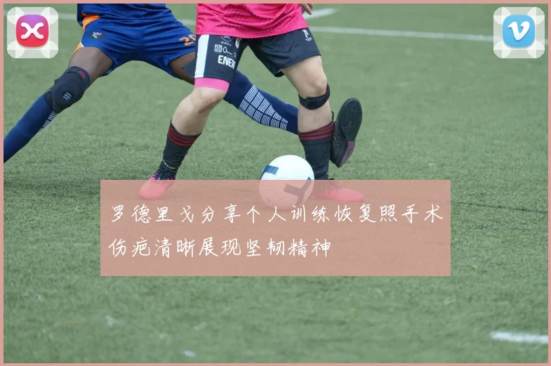 罗德里戈分享个人训练恢复照手术伤疤清晰展现坚韧精神