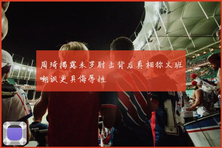 周琦揭露米罗肘击背后真相称文班嘲讽更具侮辱性