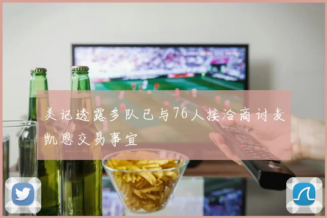 美记透露多队已与76人接洽商讨麦凯恩交易事宜