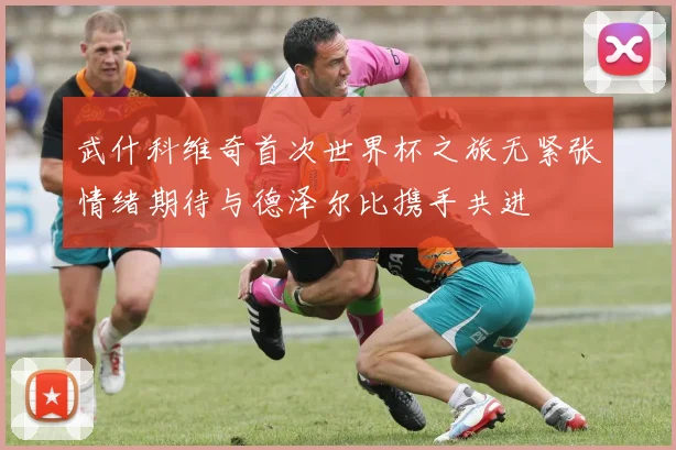 武什科维奇首次世界杯之旅无紧张情绪期待与德泽尔比携手共进