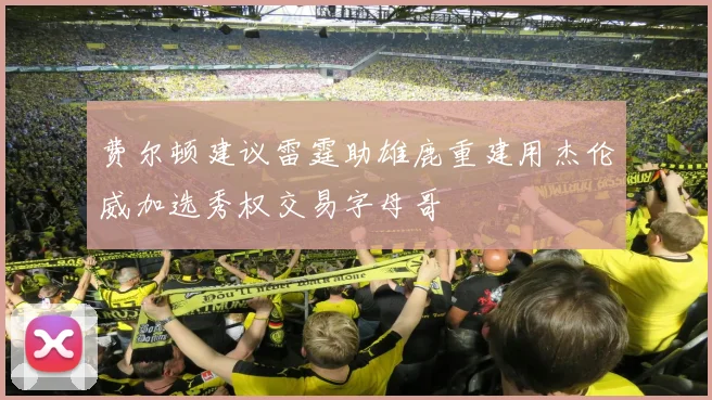 费尔顿建议雷霆助雄鹿重建用杰伦威加选秀权交易字母哥