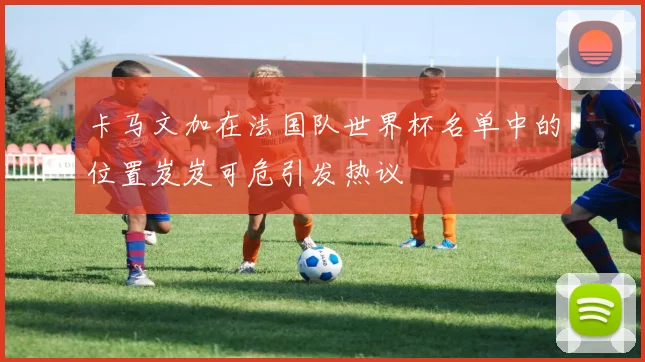卡马文加在法国队世界杯名单中的位置岌岌可危引发热议