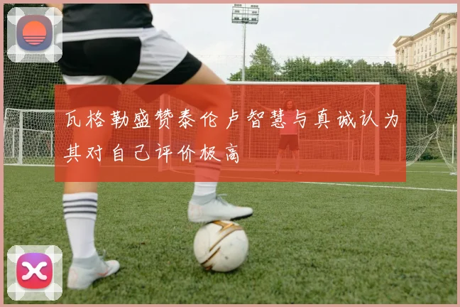 瓦格勒盛赞泰伦卢智慧与真诚认为其对自己评价极高
