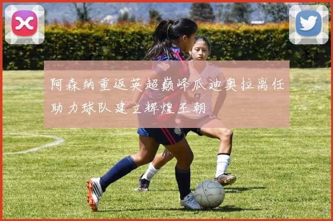阿森纳重返英超巅峰瓜迪奥拉离任助力球队建立辉煌王朝