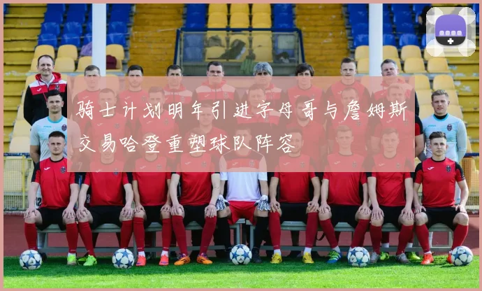 骑士计划明年引进字母哥与詹姆斯交易哈登重塑球队阵容