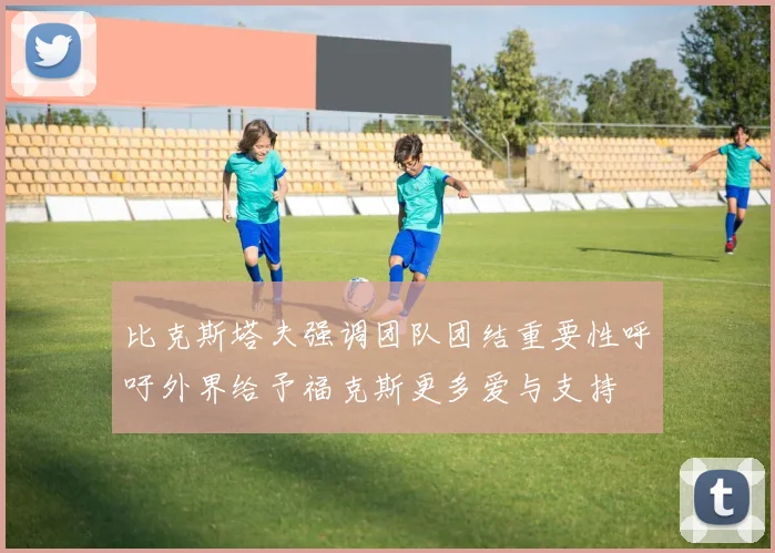 比克斯塔夫强调团队团结重要性呼吁外界给予福克斯更多爱与支持