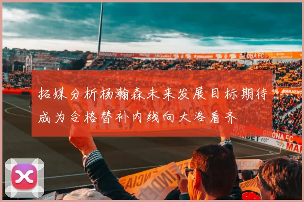 拓媒分析杨瀚森未来发展目标期待成为合格替补内线向大洛看齐