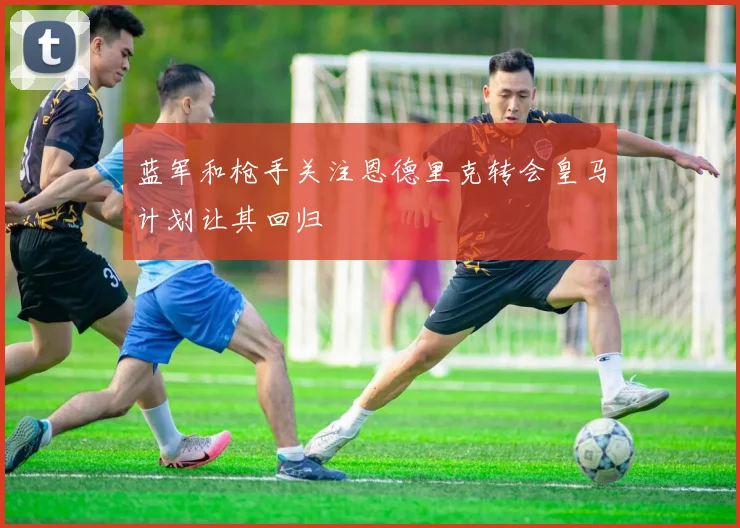 蓝军和枪手关注恩德里克转会皇马计划让其回归