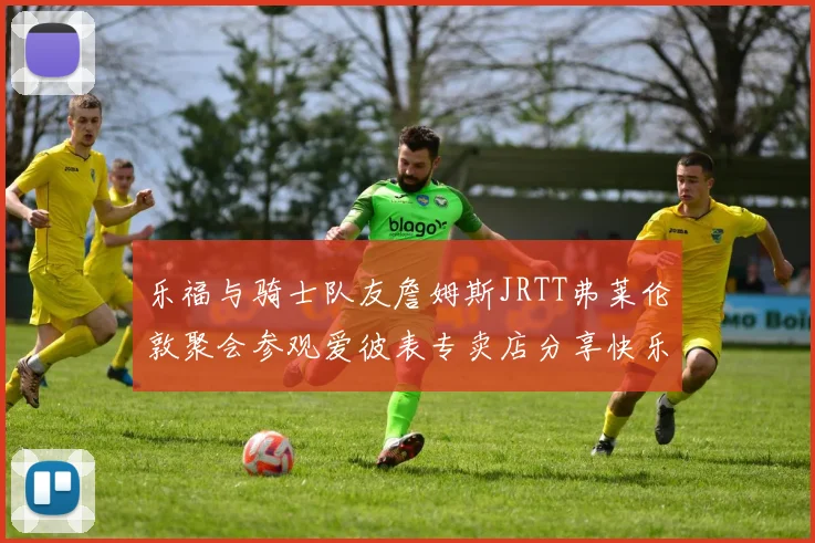 乐福与骑士队友詹姆斯JRTT弗莱伦敦聚会参观爱彼表专卖店分享快乐时光