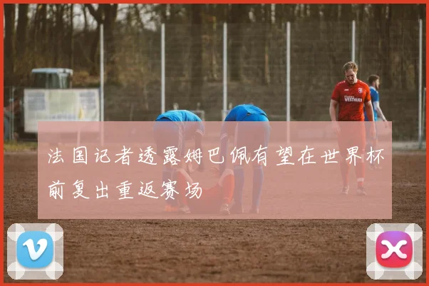 法国记者透露姆巴佩有望在世界杯前复出重返赛场