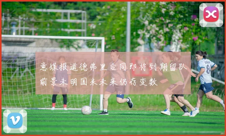 意媒报道德弗里合同即将到期留队前景未明国米未来仍存变数