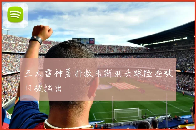 王大雷神勇扑救韦斯利头球险些破门被挡出