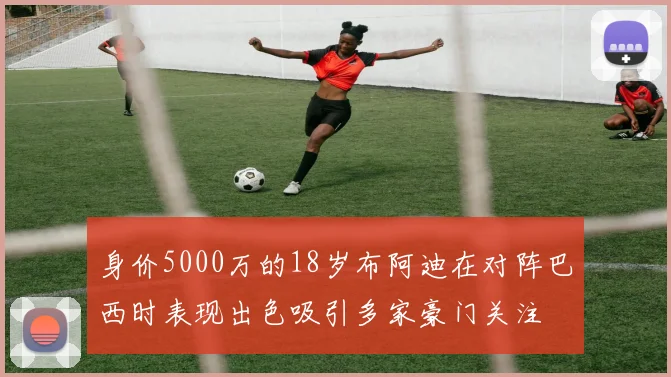身价5000万的18岁布阿迪在对阵巴西时表现出色吸引多家豪门关注