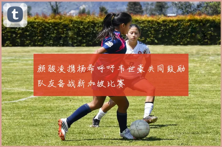 颜骏凌携杨希呼吁韦世豪共同鼓励队友备战新加坡比赛