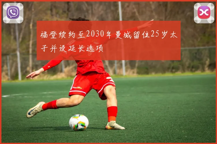 福登续约至2030年曼城留住25岁太子并设延长选项