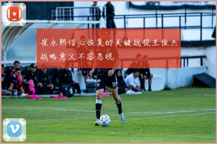 崔永熙信心恢复的关键战役王俊杰战略意义不容忽视