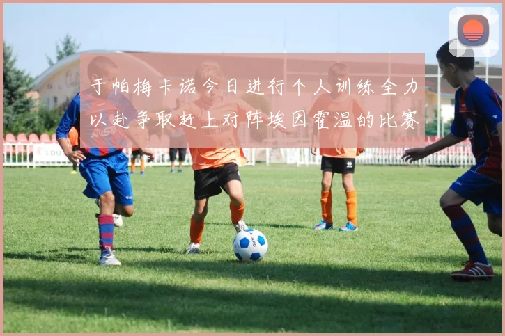 于帕梅卡诺今日进行个人训练全力以赴争取赶上对阵埃因霍温的比赛
