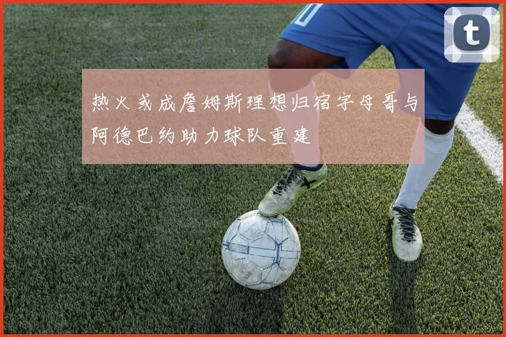热火或成詹姆斯理想归宿字母哥与阿德巴约助力球队重建